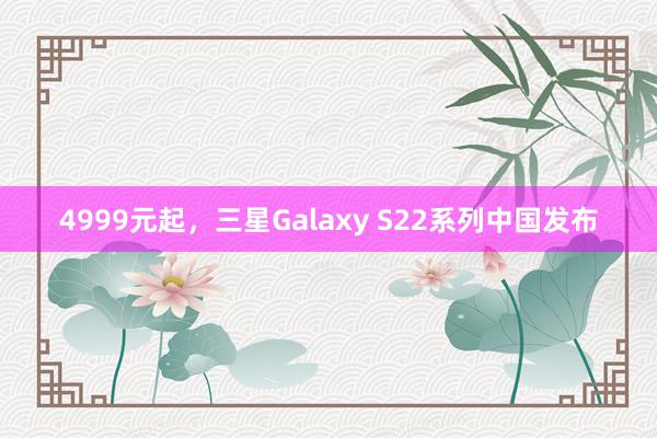 4999元起，三星Galaxy S22系列中国发布